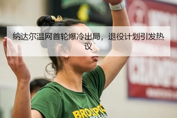 纳达尔温网首轮爆冷出局，退役计划引发热议