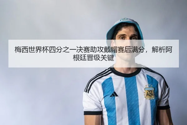 梅西世界杯四分之一决赛助攻戴帽赛后满分，解析阿根廷晋级关键
